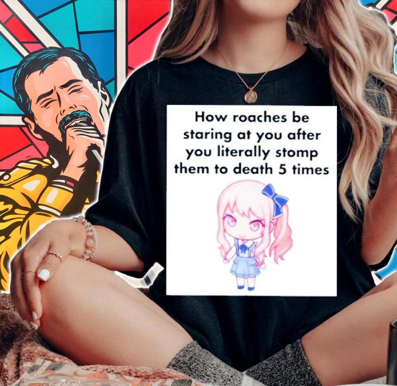 How Roaches Be Staring At You After You Literally Stomp Them To Death 5 Times Shirt t-shirt woman shirt